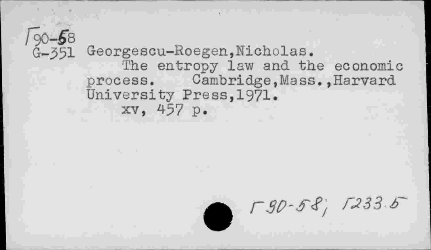 ﻿[$)-&
G-551 Georgescu-Roegen,Nicholas.
The entropy law and the economic process. Cambridge,Mass.»Harvard University Press,1971.
xv, 457 P.
